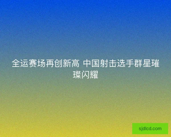 全运赛场再创新高 中国射击选手群星璀璨闪耀