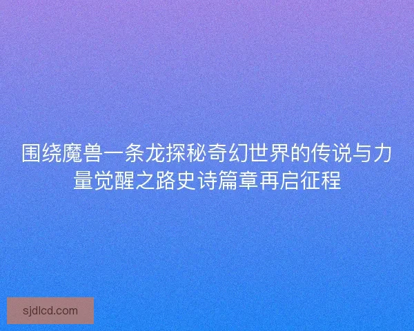 围绕魔兽一条龙探秘奇幻世界的传说与力量觉醒之路史诗篇章再启征程