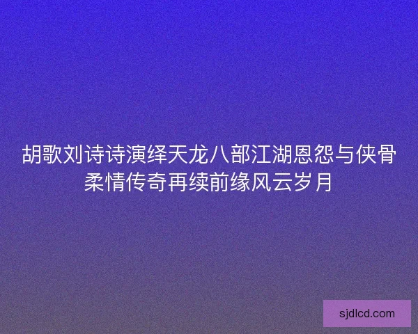 胡歌刘诗诗演绎天龙八部江湖恩怨与侠骨柔情传奇再续前缘风云岁月